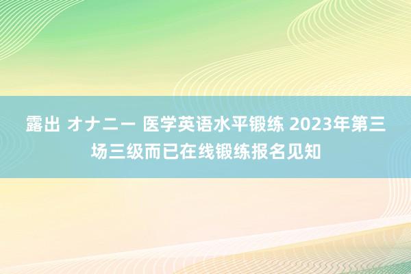 露出 オナニー 医学英语水平锻练 2023年第三场三级而已在线锻练报名见知