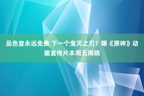 品色堂永远免费 下一个鬼灭之刃？曝《原神》动画宣传片本周五揭晓