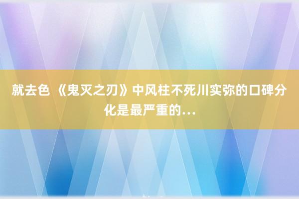 就去色 《鬼灭之刃》中风柱不死川实弥的口碑分化是最严重的…