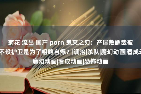 菊花 流出 国产 porn 鬼灭之刃：产屋敷耀哉被评“变态”，不设护卫是为了粗略自爆？|调治|杀队|魔幻动画|看成动画|恐怖动画