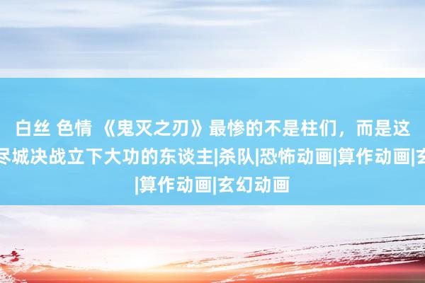 白丝 色情 《鬼灭之刃》最惨的不是柱们，而是这个在无尽城决战立下大功的东谈主|杀队|恐怖动画|算作动画|玄幻动画