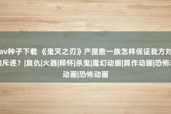 av种子下载 《鬼灭之刃》产屋敷一族怎样保证我方对柱的斥逐？|复仇|火器|释怀|杀鬼|魔幻动画|算作动画|恐怖动画