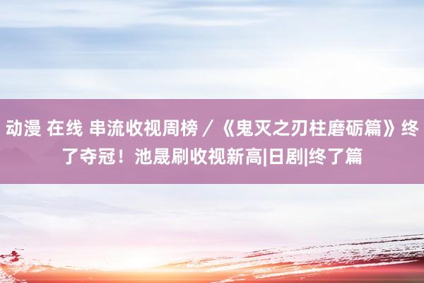 动漫 在线 串流收视周榜／《鬼灭之刃柱磨砺篇》终了夺冠！　池晟刷收视新高|日剧|终了篇