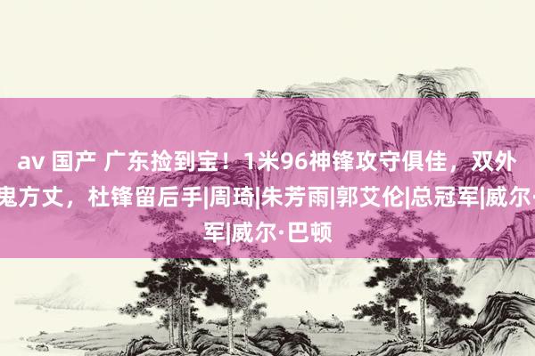 av 国产 广东捡到宝！1米96神锋攻守俱佳，双外助小鬼方丈，杜锋留后手|周琦|朱芳雨|郭艾伦|总冠军|威尔·巴顿