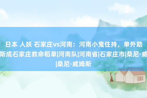 日本 人妖 石家庄vs河南：河南小鬼住持，单外助威姆斯成石家庄救命稻草|河南队|河南省|石家庄市|桑尼·威姆斯