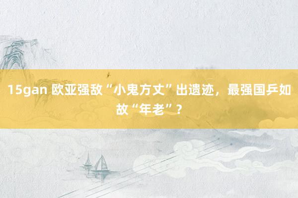 15gan 欧亚强敌“小鬼方丈”出遗迹，最强国乒如故“年老”？