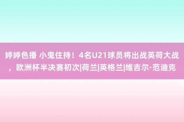 婷婷色播 小鬼住持！4名U21球员将出战英荷大战，欧洲杯半决赛初次|荷兰|英格兰|维吉尔·范迪克