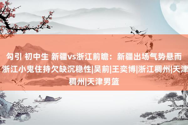 勾引 初中生 新疆vs浙江前瞻：新疆出场气势悬而未决 浙江小鬼住持欠缺沉稳性|吴前|王奕博|浙江稠州|天津男篮