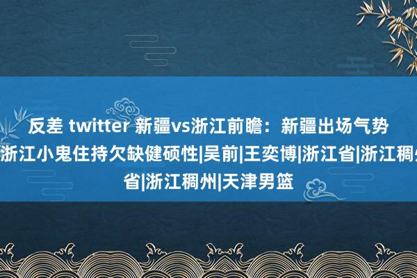 反差 twitter 新疆vs浙江前瞻：新疆出场气势悬而未决，浙江小鬼住持欠缺健硕性|吴前|王奕博|浙江省|浙江稠州|天津男篮